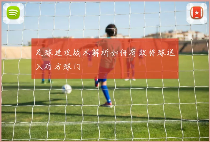 足球进攻战术解析如何有效将球送入对方球门