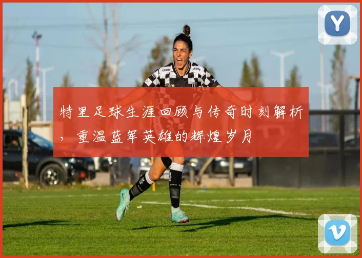 特里足球生涯回顾与传奇时刻解析，重温蓝军英雄的辉煌岁月