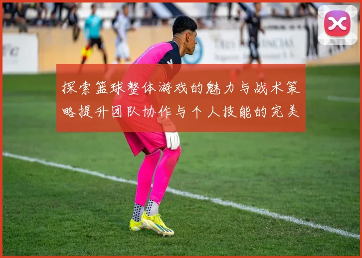 探索篮球整体游戏的魅力与战术策略提升团队协作与个人技能的完美结合